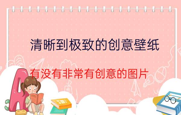 清晰到极致的创意壁纸 有没有非常有创意的图片？